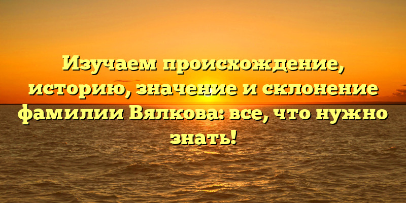 Изучаем происхождение, историю, значение и склонение фамилии Вялкова: все, что нужно знать!