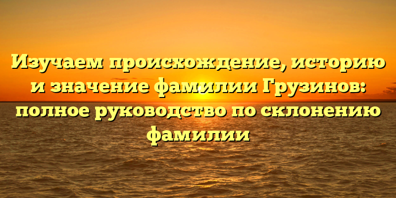 Изучаем происхождение, историю и значение фамилии Грузинов: полное руководство по склонению фамилии