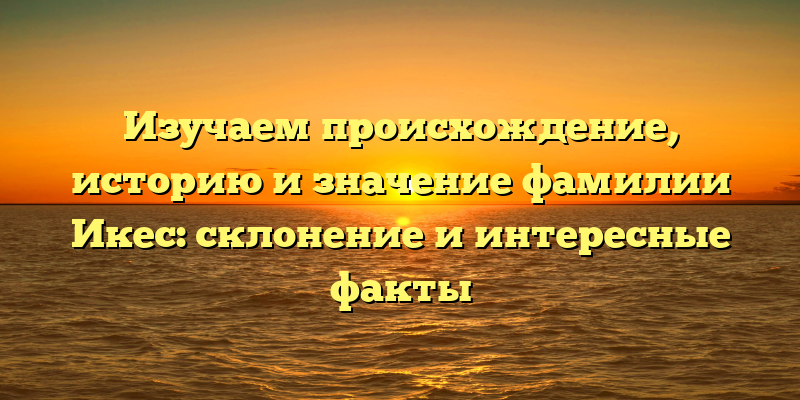 Изучаем происхождение, историю и значение фамилии Икес: склонение и интересные факты