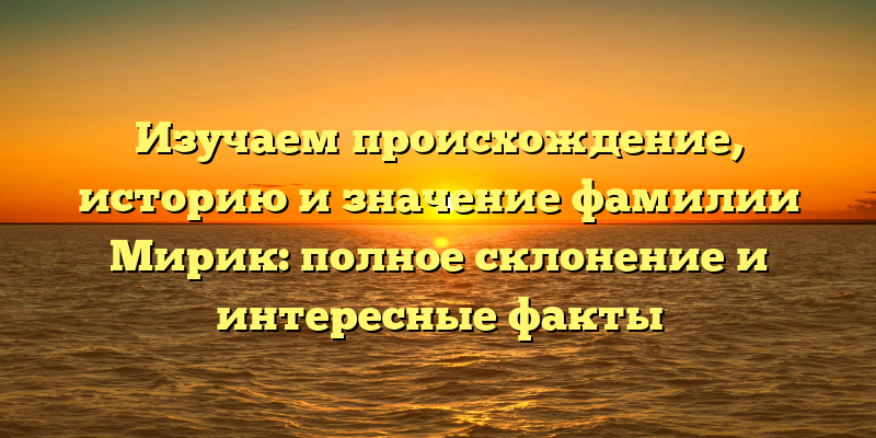 Изучаем происхождение, историю и значение фамилии Мирик: полное склонение и интересные факты