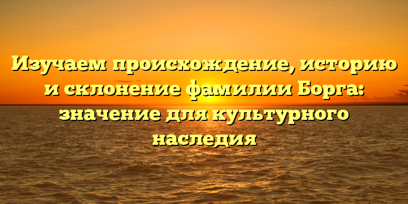 Изучаем происхождение, историю и склонение фамилии Борга: значение для культурного наследия