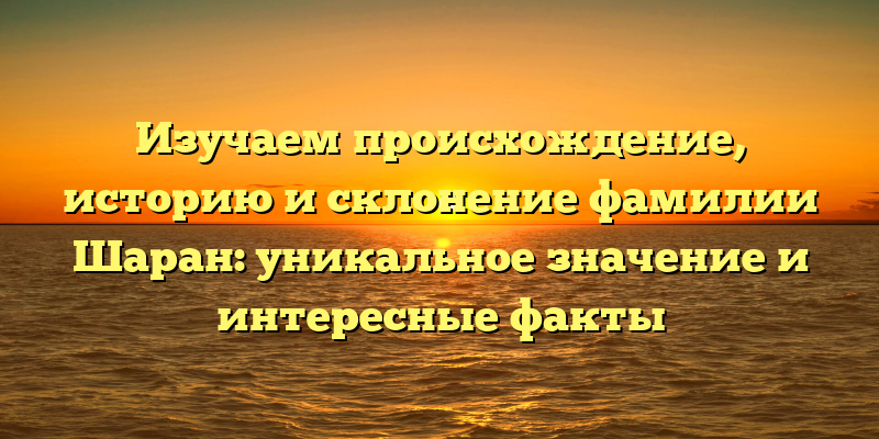 Изучаем происхождение, историю и склонение фамилии Шаран: уникальное значение и интересные факты