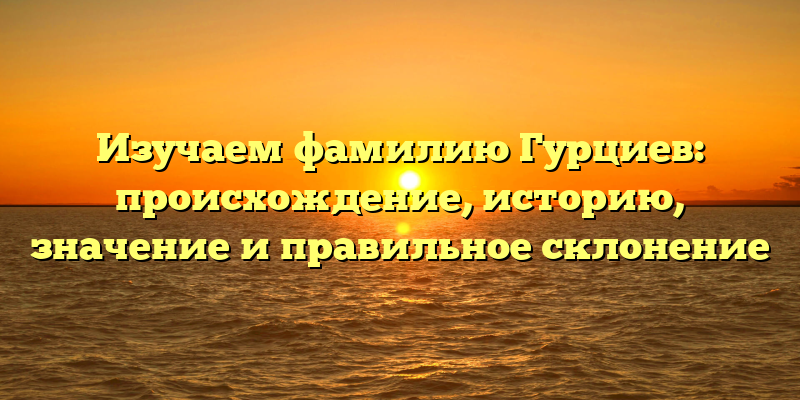 Изучаем фамилию Гурциев: происхождение, историю, значение и правильное склонение