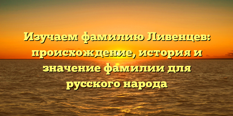 Изучаем фамилию Ливенцев: происхождение, история и значение фамилии для русского народа
