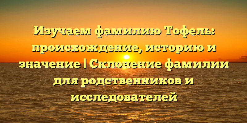 Изучаем фамилию Тофель: происхождение, историю и значение | Склонение фамилии для родственников и исследователей