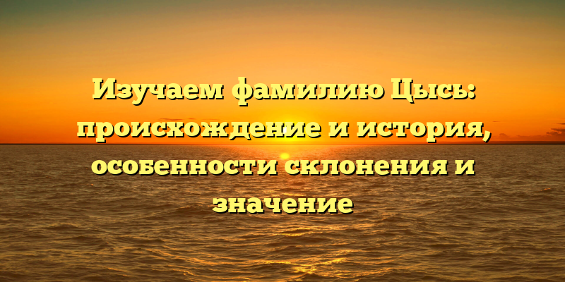 Изучаем фамилию Цысь: происхождение и история, особенности склонения и значение