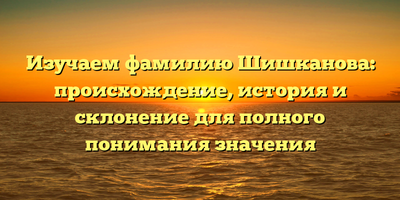 Изучаем фамилию Шишканова: происхождение, история и склонение для полного понимания значения