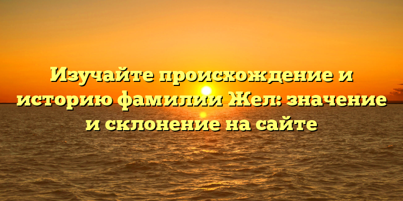 Изучайте происхождение и историю фамилии Жел: значение и склонение на сайте