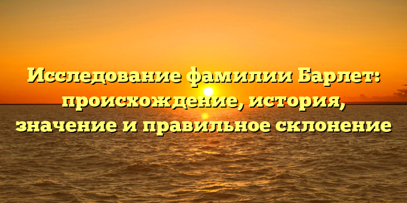 Исследование фамилии Барлет: происхождение, история, значение и правильное склонение