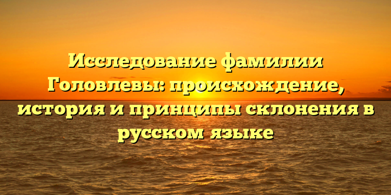 Исследование фамилии Головлевы: происхождение, история и принципы склонения в русском языке