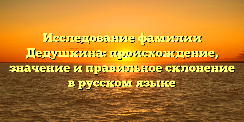 Исследование фамилии Дедушкина: происхождение, значение и правильное склонение в русском языке