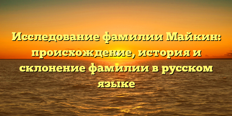 Исследование фамилии Майкин: происхождение, история и склонение фамилии в русском языке