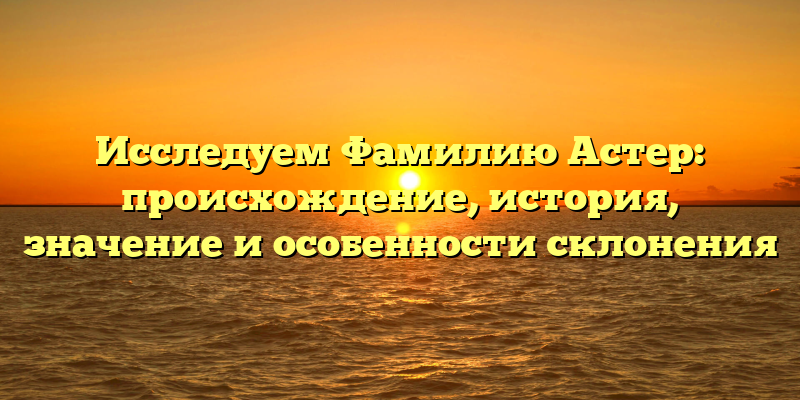 Исследуем Фамилию Астер: происхождение, история, значение и особенности склонения