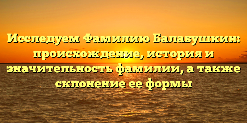Исследуем Фамилию Балабушкин: происхождение, история и значительность фамилии, а также склонение ее формы