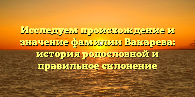 Исследуем происхождение и значение фамилии Вакарева: история родословной и правильное склонение