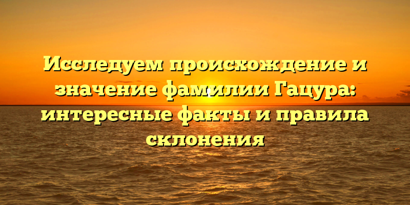 Исследуем происхождение и значение фамилии Гацура: интересные факты и правила склонения