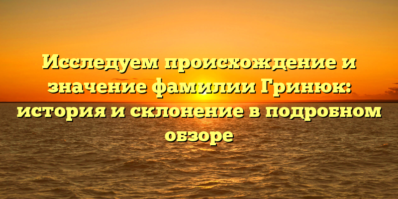 Исследуем происхождение и значение фамилии Гринюк: история и склонение в подробном обзоре