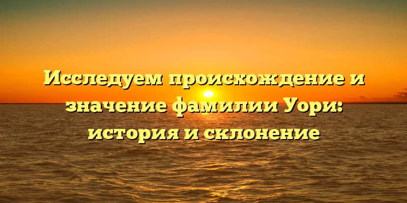 Исследуем происхождение и значение фамилии Уори: история и склонение