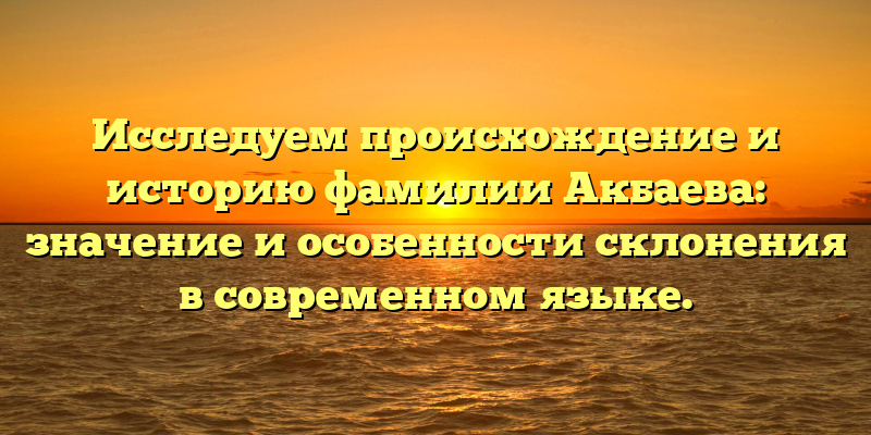 Исследуем происхождение и историю фамилии Акбаева: значение и особенности склонения в современном языке.