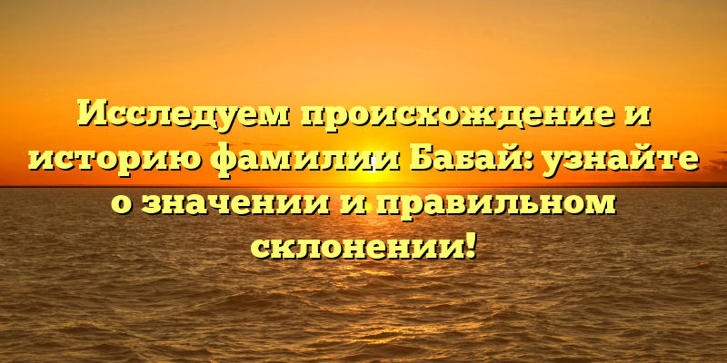 Исследуем происхождение и историю фамилии Бабай: узнайте о значении и правильном склонении!