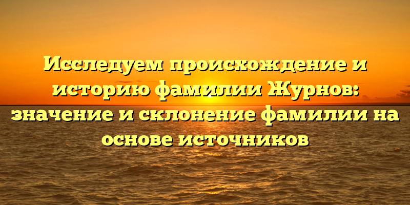 Исследуем происхождение и историю фамилии Журнов: значение и склонение фамилии на основе источников