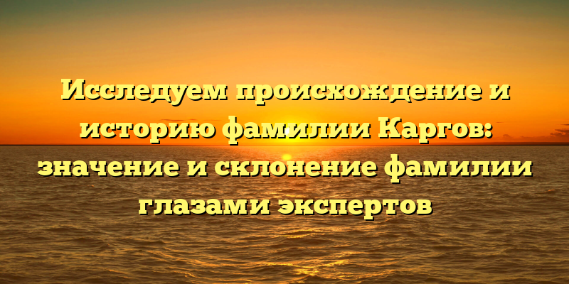 Исследуем происхождение и историю фамилии Каргов: значение и склонение фамилии глазами экспертов