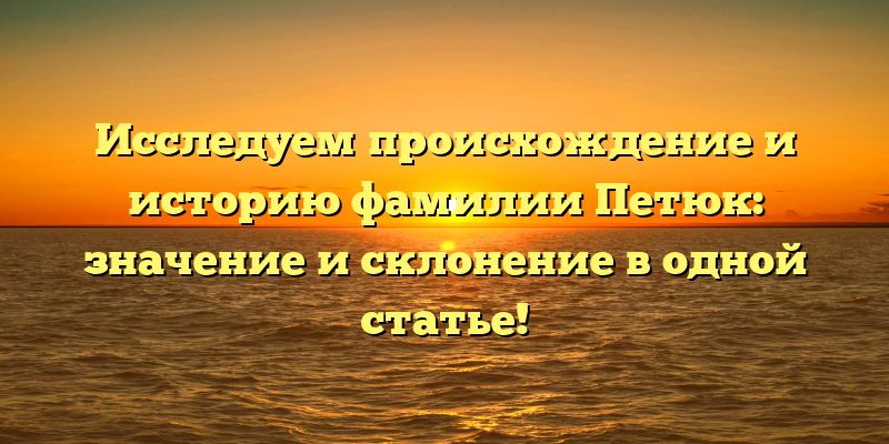 Исследуем происхождение и историю фамилии Петюк: значение и склонение в одной статье!