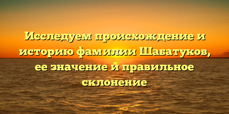 Исследуем происхождение и историю фамилии Шабатуков, ее значение и правильное склонение