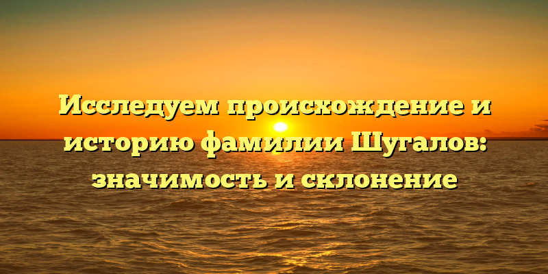 Исследуем происхождение и историю фамилии Шугалов: значимость и склонение
