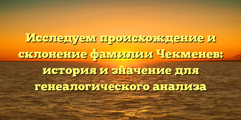 Исследуем происхождение и склонение фамилии Чекменев: история и значение для генеалогического анализа
