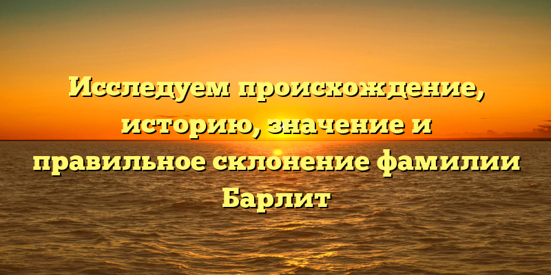 Исследуем происхождение, историю, значение и правильное склонение фамилии Барлит