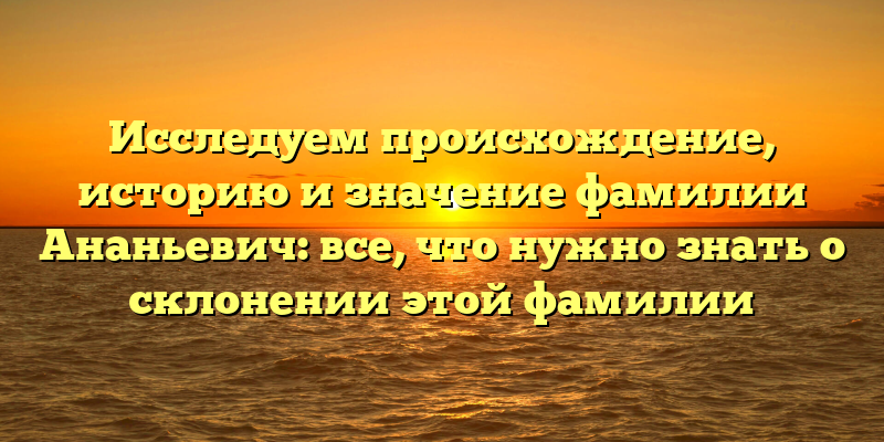 Исследуем происхождение, историю и значение фамилии Ананьевич: все, что нужно знать о склонении этой фамилии