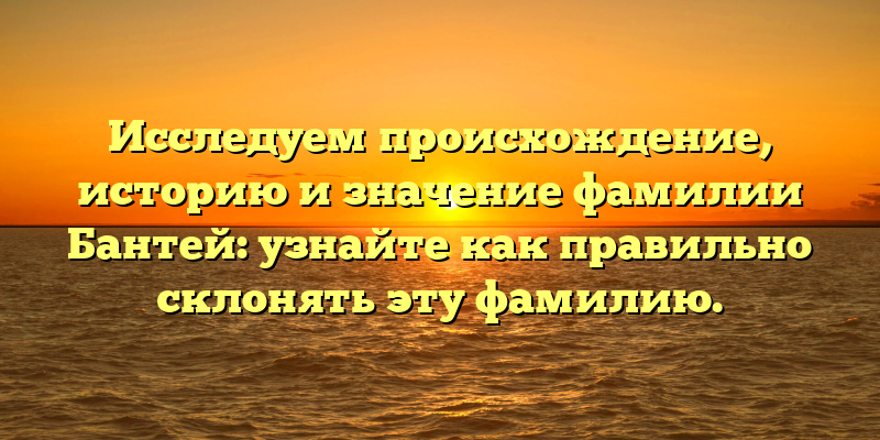 Исследуем происхождение, историю и значение фамилии Бантей: узнайте как правильно склонять эту фамилию.