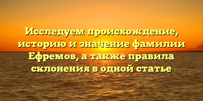 Исследуем происхождение, историю и значение фамилии Ефремов, а также правила склонения в одной статье