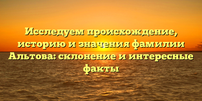 Исследуем происхождение, историю и значения фамилии Альтова: склонение и интересные факты