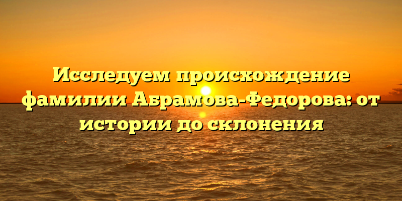 Исследуем происхождение фамилии Абрамова-Федорова: от истории до склонения