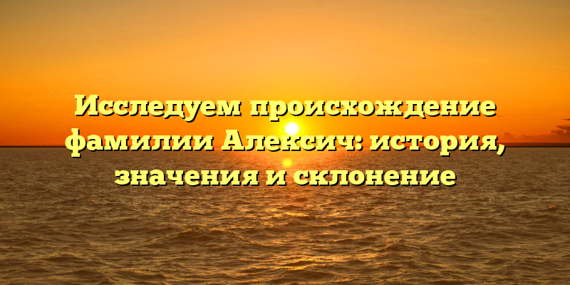 Исследуем происхождение фамилии Алексич: история, значения и склонение