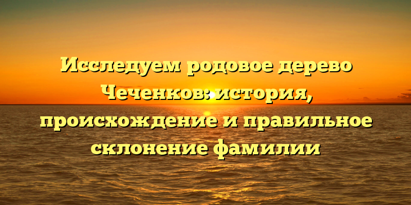 Исследуем родовое дерево Чеченков: история, происхождение и правильное склонение фамилии