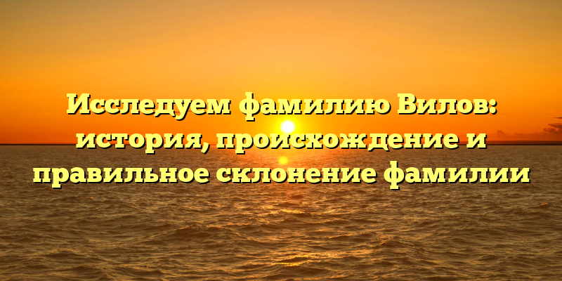 Исследуем фамилию Вилов: история, происхождение и правильное склонение фамилии