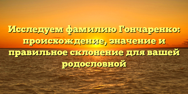 Исследуем фамилию Гончаренко: происхождение, значение и правильное склонение для вашей родословной