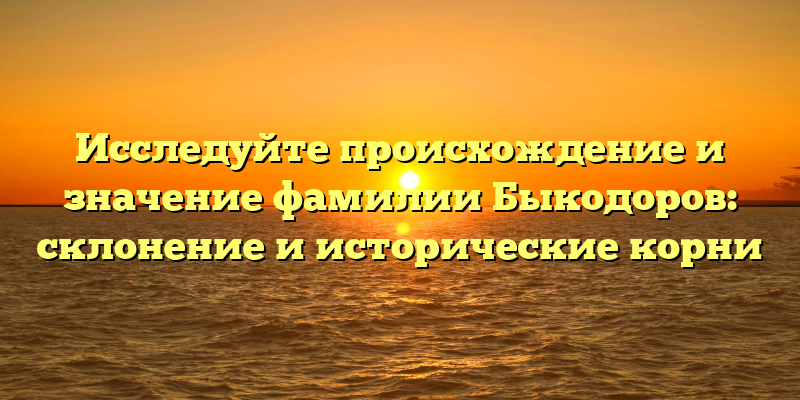 Исследуйте происхождение и значение фамилии Быкодоров: склонение и исторические корни