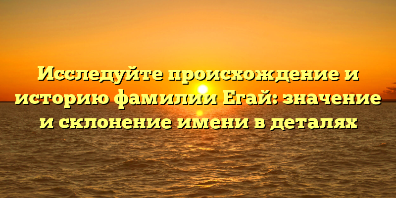 Исследуйте происхождение и историю фамилии Егай: значение и склонение имени в деталях