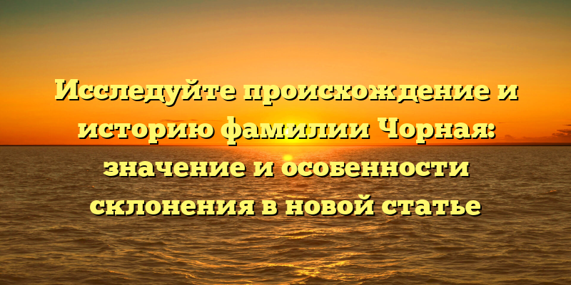Исследуйте происхождение и историю фамилии Чорная: значение и особенности склонения в новой статье