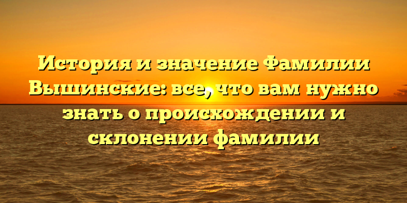 История и значение Фамилии Вышинские: все, что вам нужно знать о происхождении и склонении фамилии