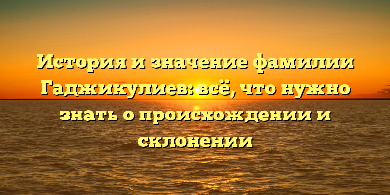 История и значение фамилии Гаджикулиев: всё, что нужно знать о происхождении и склонении
