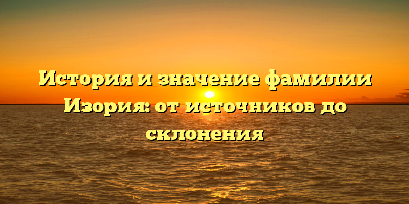 История и значение фамилии Изория: от источников до склонения