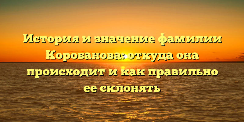 История и значение фамилии Коробанова: откуда она происходит и как правильно ее склонять
