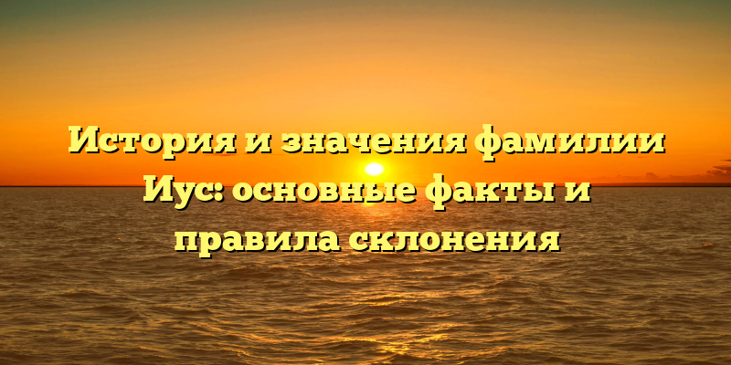 История и значения фамилии Иус: основные факты и правила склонения