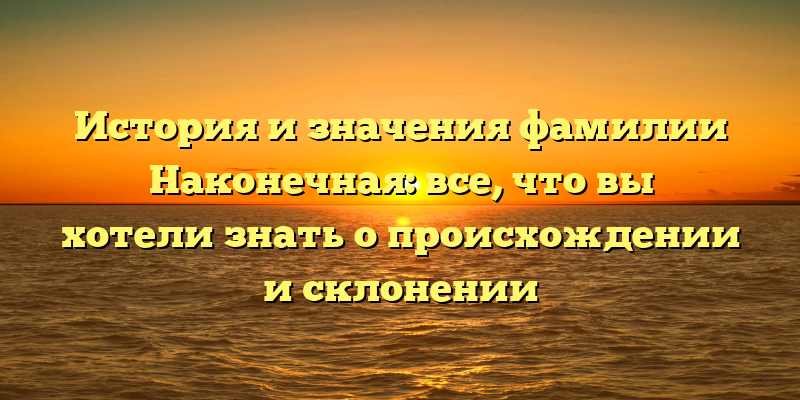 История и значения фамилии Наконечная: все, что вы хотели знать о происхождении и склонении