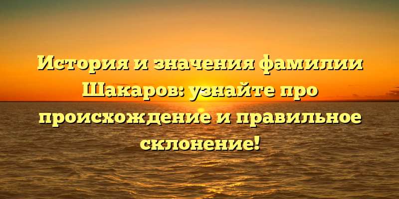 История и значения фамилии Шакаров: узнайте про происхождение и правильное склонение!